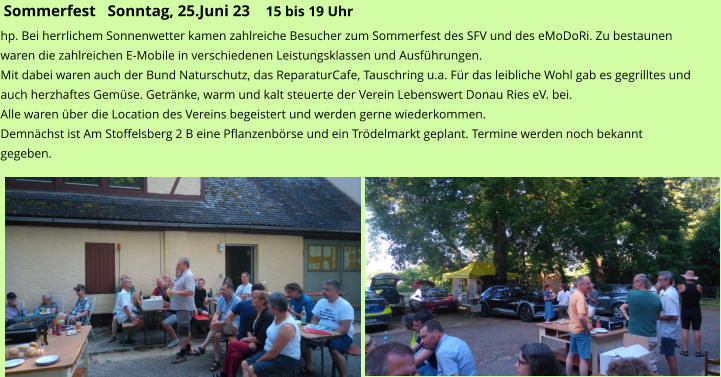 Sommerfest   Sonntag, 25.Juni 23    15 bis 19 Uhr hp. Bei herrlichem Sonnenwetter kamen zahlreiche Besucher zum Sommerfest des SFV und des eMoDoRi. Zu bestaunen waren die zahlreichen E-Mobile in verschiedenen Leistungsklassen und Ausführungen.  Mit dabei waren auch der Bund Naturschutz, das ReparaturCafe, Tauschring u.a. Für das leibliche Wohl gab es gegrilltes und auch herzhaftes Gemüse. Getränke, warm und kalt steuerte der Verein Lebenswert Donau Ries eV. bei. Alle waren über die Location des Vereins begeistert und werden gerne wiederkommen. Demnächst ist Am Stoffelsberg 2 B eine Pflanzenbörse und ein Trödelmarkt geplant. Termine werden noch bekannt gegeben.